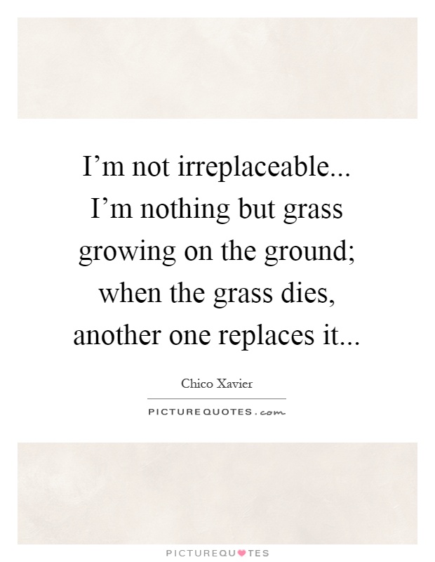 I'm not irreplaceable... I'm nothing but grass growing on the ground; when the grass dies, another one replaces it Picture Quote #1
