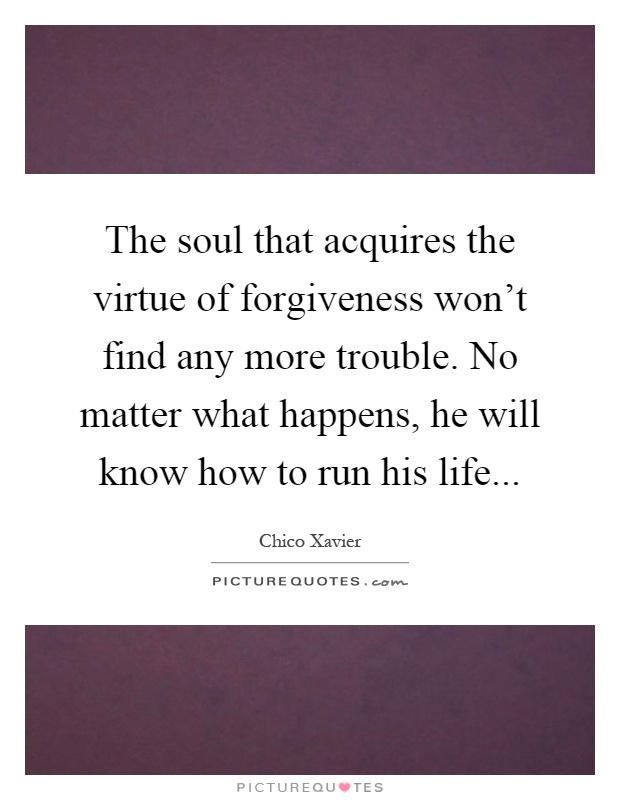 The soul that acquires the virtue of forgiveness won't find any more trouble. No matter what happens, he will know how to run his life Picture Quote #1