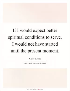 If I would expect better spiritual conditions to serve, I would not have started until the present moment Picture Quote #1