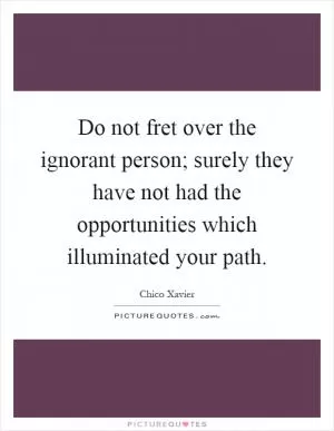Do not fret over the ignorant person; surely they have not had the opportunities which illuminated your path Picture Quote #1