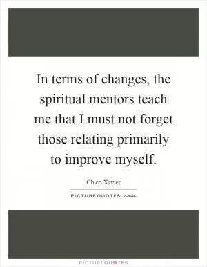 In terms of changes, the spiritual mentors teach me that I must not forget those relating primarily to improve myself Picture Quote #1