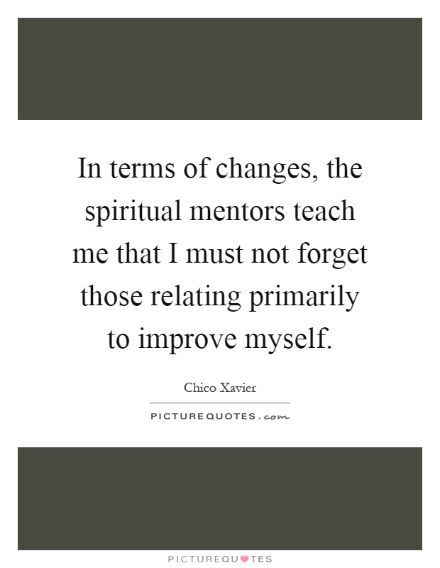 In terms of changes, the spiritual mentors teach me that I must not forget those relating primarily to improve myself Picture Quote #1