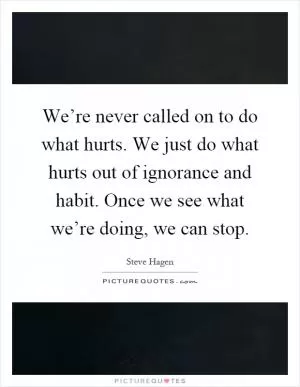 We’re never called on to do what hurts. We just do what hurts out of ignorance and habit. Once we see what we’re doing, we can stop Picture Quote #1