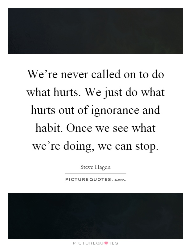 We're never called on to do what hurts. We just do what hurts out of ignorance and habit. Once we see what we're doing, we can stop Picture Quote #1