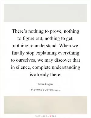 There’s nothing to prove, nothing to figure out, nothing to get, nothing to understand. When we finally stop explaining everything to ourselves, we may discover that in silence, complete understanding is already there Picture Quote #1