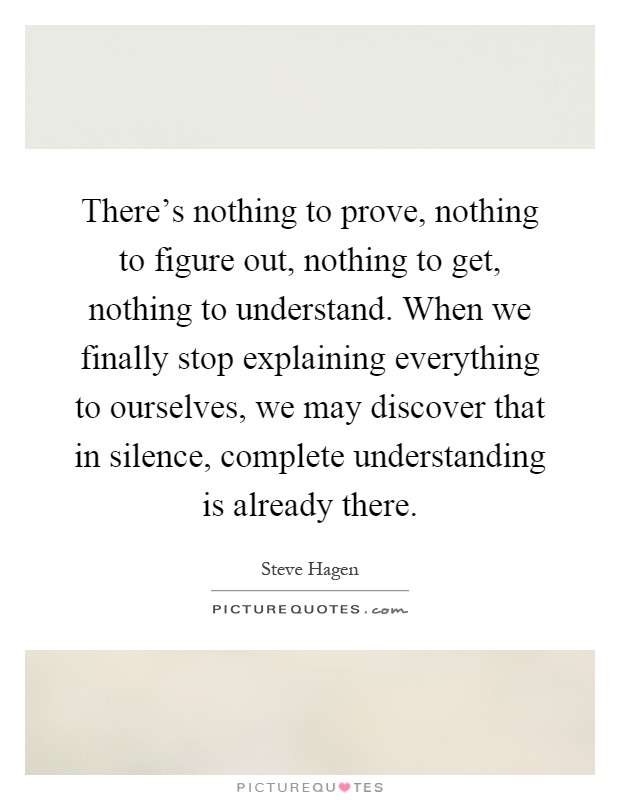There's nothing to prove, nothing to figure out, nothing to get, nothing to understand. When we finally stop explaining everything to ourselves, we may discover that in silence, complete understanding is already there Picture Quote #1