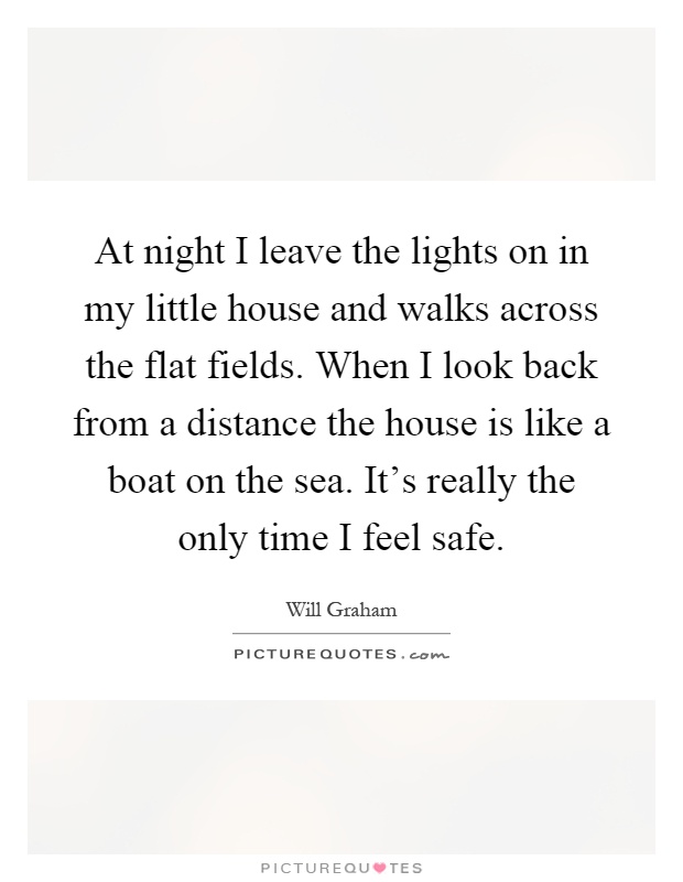 At night I leave the lights on in my little house and walks across the flat fields. When I look back from a distance the house is like a boat on the sea. It's really the only time I feel safe Picture Quote #1