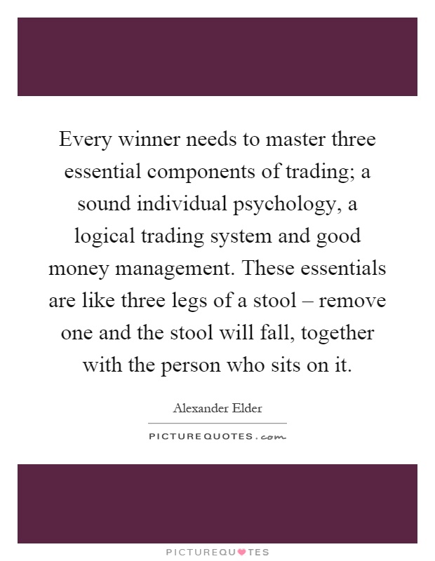Every winner needs to master three essential components of trading; a sound individual psychology, a logical trading system and good money management. These essentials are like three legs of a stool – remove one and the stool will fall, together with the person who sits on it Picture Quote #1