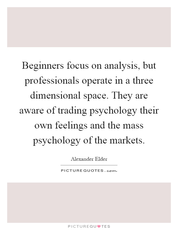 Beginners focus on analysis, but professionals operate in a three dimensional space. They are aware of trading psychology their own feelings and the mass psychology of the markets Picture Quote #1