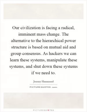 Our civilization is facing a radical, imminent mass change. The alternative to the hierarchical power structure is based on mutual aid and group consensus. As hackers we can learn these systems, manipulate these systems, and shut down these systems if we need to Picture Quote #1