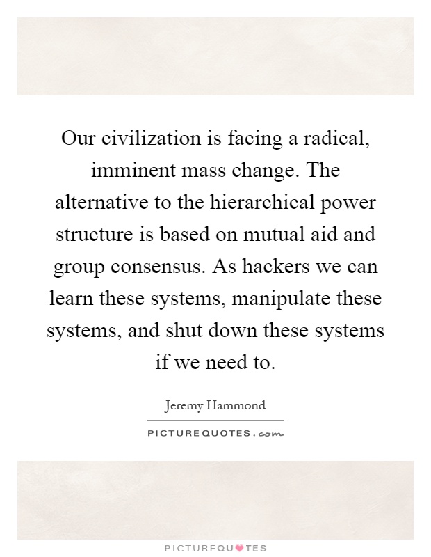 Our civilization is facing a radical, imminent mass change. The alternative to the hierarchical power structure is based on mutual aid and group consensus. As hackers we can learn these systems, manipulate these systems, and shut down these systems if we need to Picture Quote #1