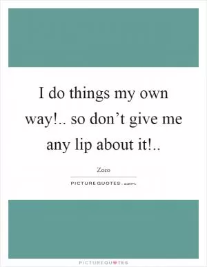 I do things my own way!.. so don’t give me any lip about it! Picture Quote #1