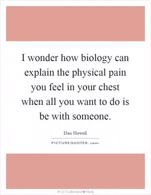 I wonder how biology can explain the physical pain you feel in your chest when all you want to do is be with someone Picture Quote #1