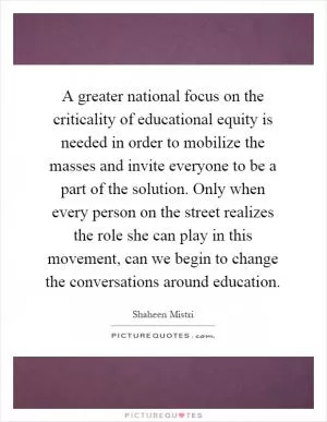 A greater national focus on the criticality of educational equity is needed in order to mobilize the masses and invite everyone to be a part of the solution. Only when every person on the street realizes the role she can play in this movement, can we begin to change the conversations around education Picture Quote #1