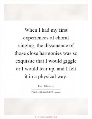 When I had my first experiences of choral singing, the dissonance of those close harmonies was so exquisite that I would giggle or I would tear up, and I felt it in a physical way Picture Quote #1