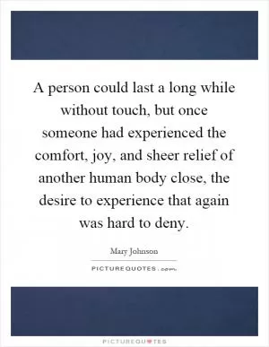 A person could last a long while without touch, but once someone had experienced the comfort, joy, and sheer relief of another human body close, the desire to experience that again was hard to deny Picture Quote #1