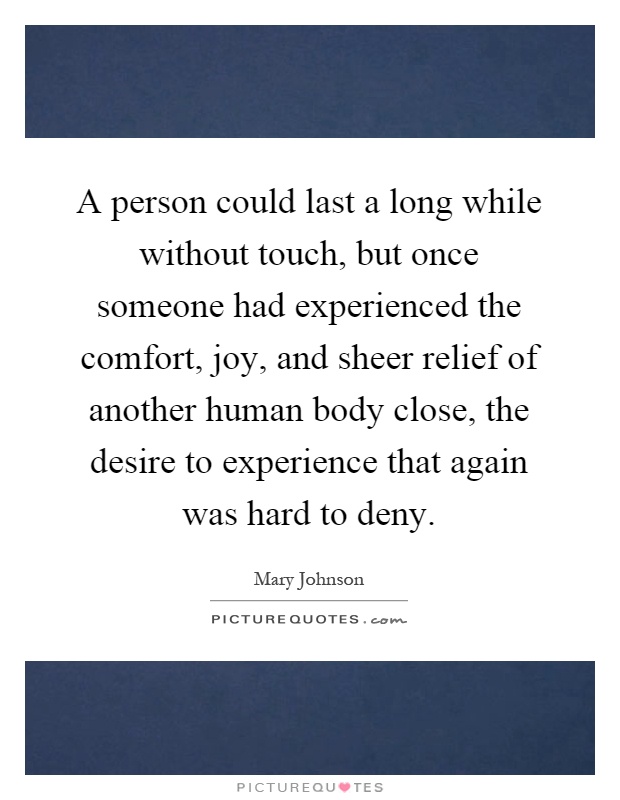 A person could last a long while without touch, but once someone had experienced the comfort, joy, and sheer relief of another human body close, the desire to experience that again was hard to deny Picture Quote #1
