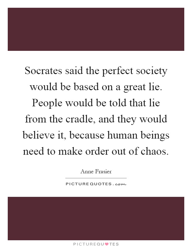 Socrates said the perfect society would be based on a great lie. People would be told that lie from the cradle, and they would believe it, because human beings need to make order out of chaos Picture Quote #1