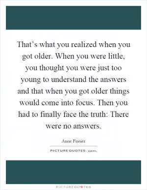 That’s what you realized when you got older. When you were little, you thought you were just too young to understand the answers and that when you got older things would come into focus. Then you had to finally face the truth: There were no answers Picture Quote #1
