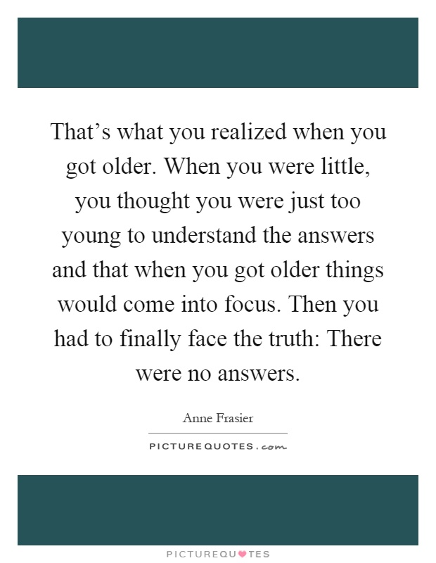 That's what you realized when you got older. When you were little, you thought you were just too young to understand the answers and that when you got older things would come into focus. Then you had to finally face the truth: There were no answers Picture Quote #1