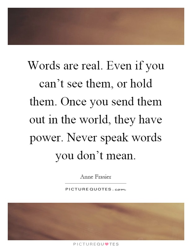 Words are real. Even if you can't see them, or hold them. Once you send them out in the world, they have power. Never speak words you don't mean Picture Quote #1
