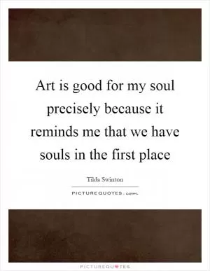 Art is good for my soul precisely because it reminds me that we have souls in the first place Picture Quote #1