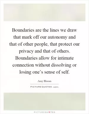 Boundaries are the lines we draw that mark off our autonomy and that of other people, that protect our privacy and that of others. Boundaries allow for intimate connection without dissolving or losing one’s sense of self Picture Quote #1