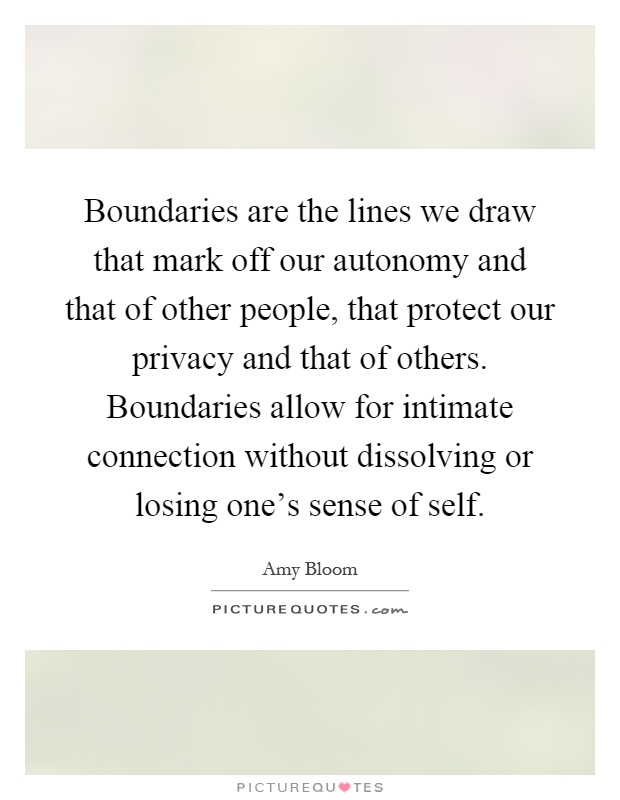 Boundaries are the lines we draw that mark off our autonomy and that of other people, that protect our privacy and that of others. Boundaries allow for intimate connection without dissolving or losing one's sense of self Picture Quote #1