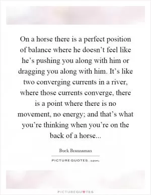 On a horse there is a perfect position of balance where he doesn’t feel like he’s pushing you along with him or dragging you along with him. It’s like two converging currents in a river, where those currents converge, there is a point where there is no movement, no energy; and that’s what you’re thinking when you’re on the back of a horse Picture Quote #1