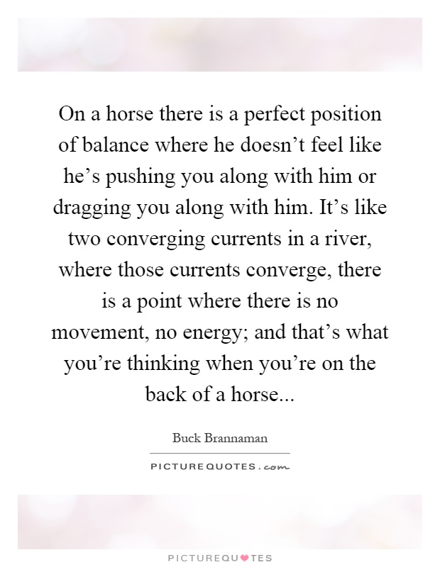 On a horse there is a perfect position of balance where he doesn't feel like he's pushing you along with him or dragging you along with him. It's like two converging currents in a river, where those currents converge, there is a point where there is no movement, no energy; and that's what you're thinking when you're on the back of a horse Picture Quote #1