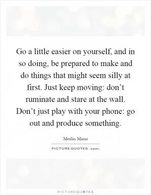 Go a little easier on yourself, and in so doing, be prepared to make and do things that might seem silly at first. Just keep moving: don’t ruminate and stare at the wall. Don’t just play with your phone: go out and produce something Picture Quote #1