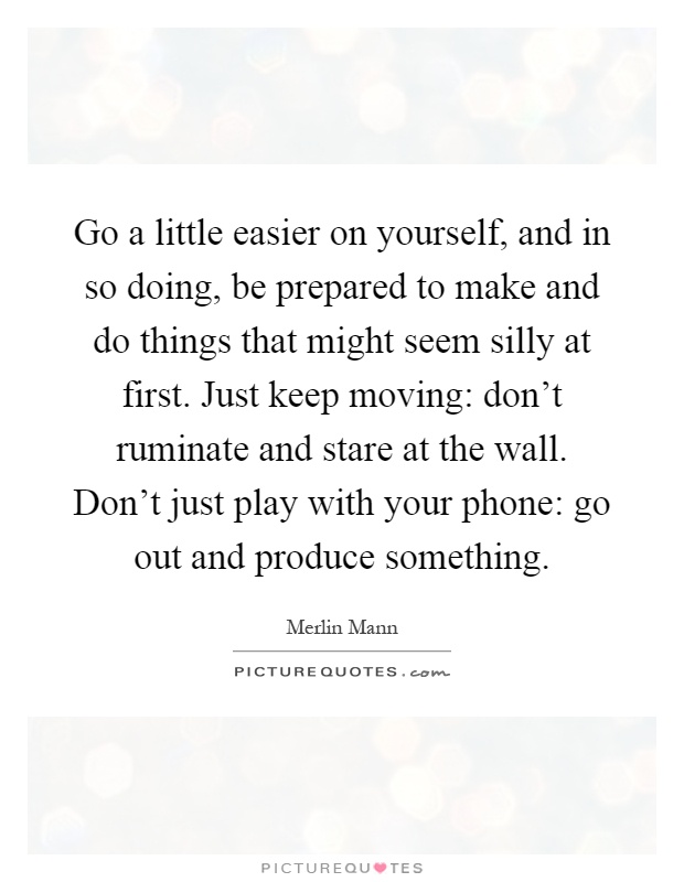 Go a little easier on yourself, and in so doing, be prepared to make and do things that might seem silly at first. Just keep moving: don't ruminate and stare at the wall. Don't just play with your phone: go out and produce something Picture Quote #1