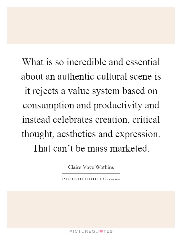 What is so incredible and essential about an authentic cultural scene is it rejects a value system based on consumption and productivity and instead celebrates creation, critical thought, aesthetics and expression. That can't be mass marketed Picture Quote #1