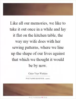 Like all our memories, we like to take it out once in a while and lay it flat on the kitchen table, the way my wife does with her sewing patterns, where we line up the shape of our lives against that which we thought it would be by now Picture Quote #1