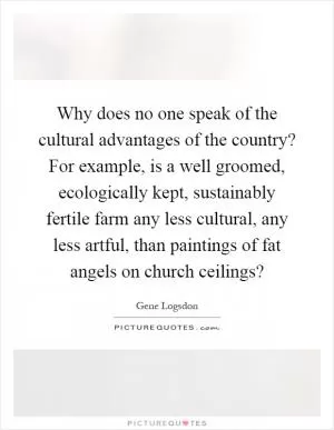 Why does no one speak of the cultural advantages of the country? For example, is a well groomed, ecologically kept, sustainably fertile farm any less cultural, any less artful, than paintings of fat angels on church ceilings? Picture Quote #1