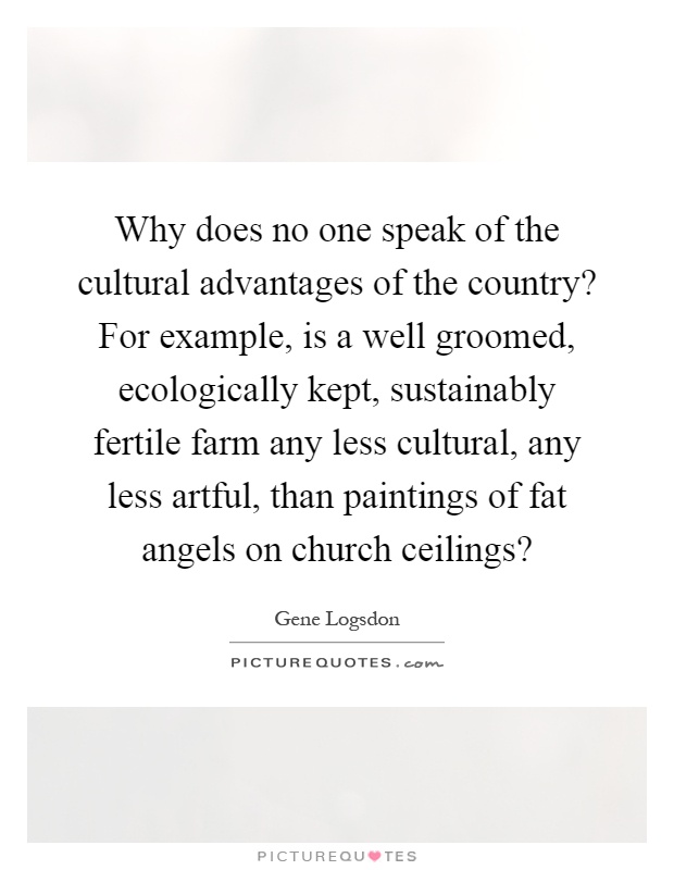 Why does no one speak of the cultural advantages of the country? For example, is a well groomed, ecologically kept, sustainably fertile farm any less cultural, any less artful, than paintings of fat angels on church ceilings? Picture Quote #1