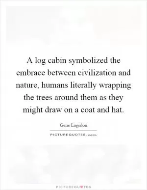 A log cabin symbolized the embrace between civilization and nature, humans literally wrapping the trees around them as they might draw on a coat and hat Picture Quote #1