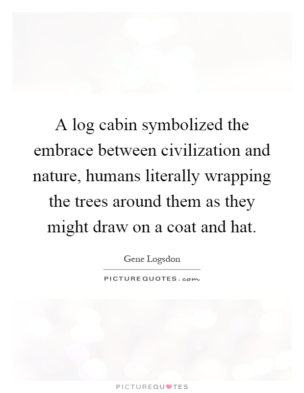 A log cabin symbolized the embrace between civilization and nature, humans literally wrapping the trees around them as they might draw on a coat and hat Picture Quote #1