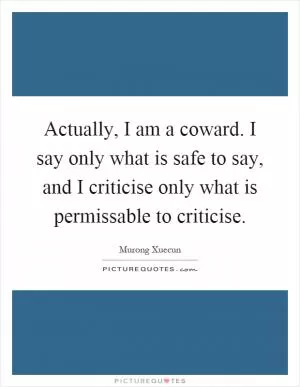 Actually, I am a coward. I say only what is safe to say, and I criticise only what is permissable to criticise Picture Quote #1