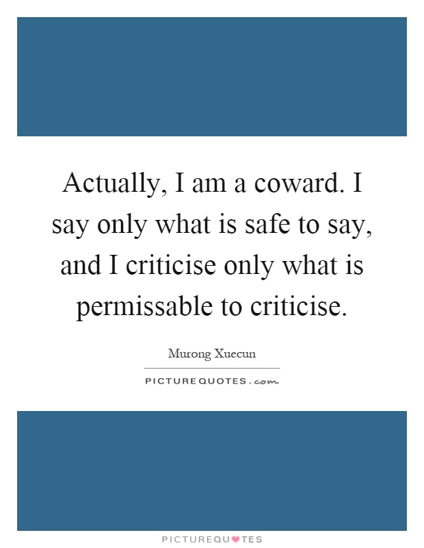 Actually, I am a coward. I say only what is safe to say, and I criticise only what is permissable to criticise Picture Quote #1