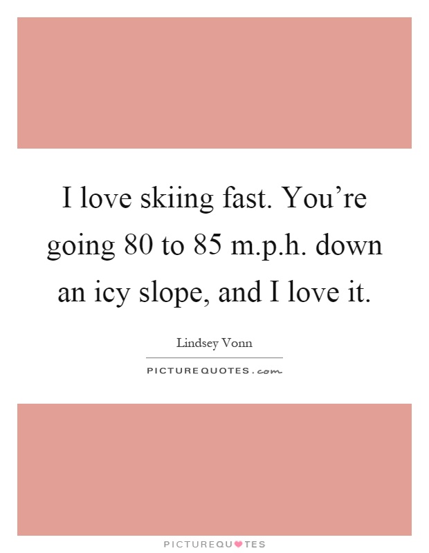 I love skiing fast. You're going 80 to 85 m.p.h. down an icy slope, and I love it Picture Quote #1