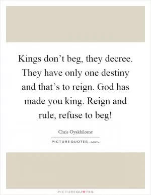 Kings don’t beg, they decree. They have only one destiny and that’s to reign. God has made you king. Reign and rule, refuse to beg! Picture Quote #1