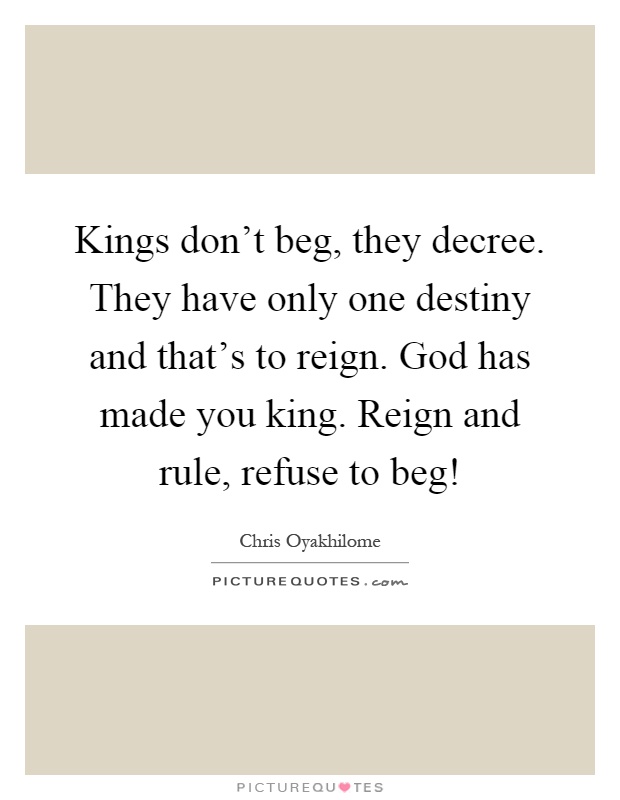 Kings don't beg, they decree. They have only one destiny and that's to reign. God has made you king. Reign and rule, refuse to beg! Picture Quote #1