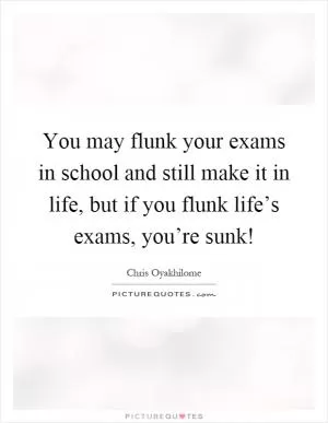 You may flunk your exams in school and still make it in life, but if you flunk life’s exams, you’re sunk! Picture Quote #1