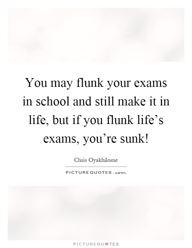 You may flunk your exams in school and still make it in life, but if you flunk life's exams, you're sunk! Picture Quote #1