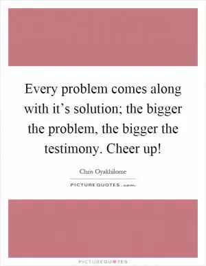 Every problem comes along with it’s solution; the bigger the problem, the bigger the testimony. Cheer up! Picture Quote #1