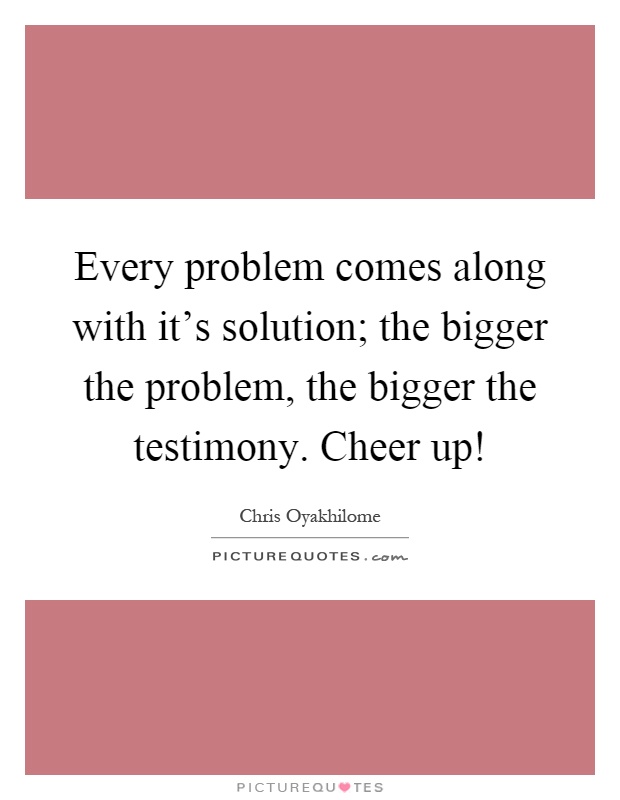 Every problem comes along with it's solution; the bigger the problem, the bigger the testimony. Cheer up! Picture Quote #1