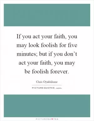 If you act your faith, you may look foolish for five minutes; but if you don’t act your faith, you may be foolish forever Picture Quote #1