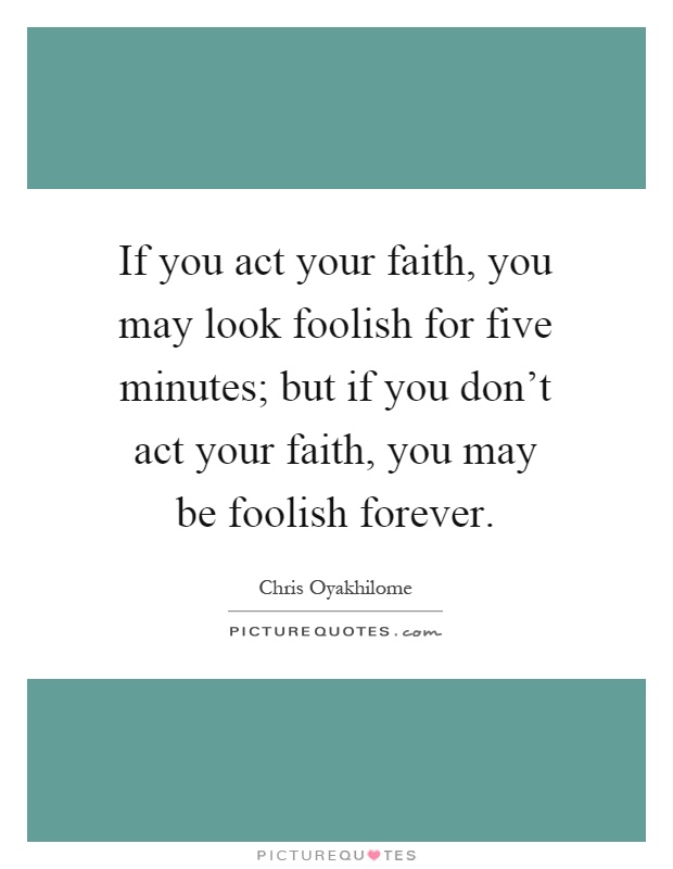 If you act your faith, you may look foolish for five minutes; but if you don't act your faith, you may be foolish forever Picture Quote #1