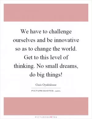 We have to challenge ourselves and be innovative so as to change the world. Get to this level of thinking. No small dreams, do big things! Picture Quote #1